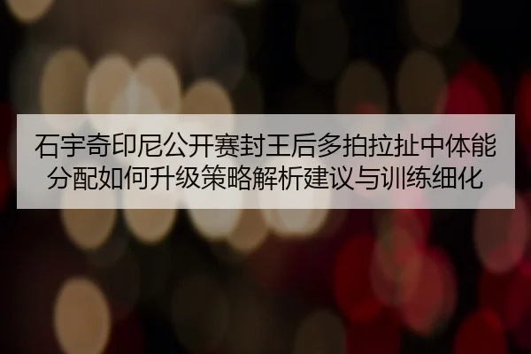 石宇奇印尼公开赛封王后多拍拉扯中体能分配如何升级策略解析建议与训练细化