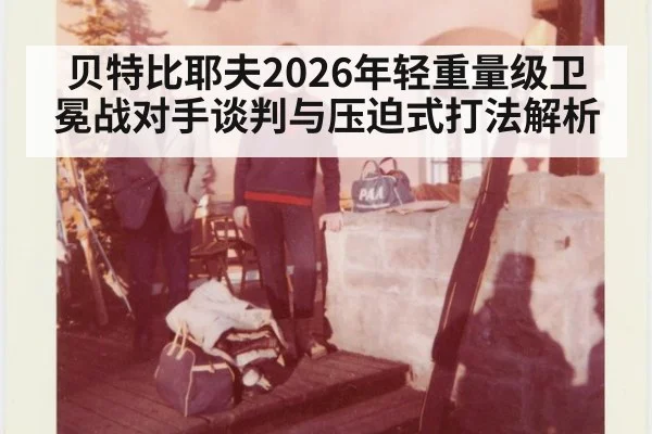 贝特比耶夫2026年轻重量级卫冕战对手谈判与压迫式打法解析